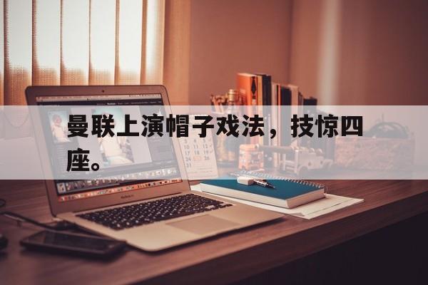 乐鱼体育-曼联上演帽子戏法，技惊四座。