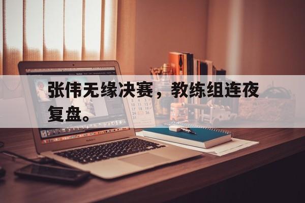 乐鱼-张伟无缘决赛，教练组连夜复盘。