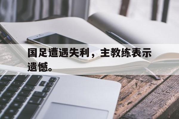 乐鱼-国足遭遇失利，主教练表示遗憾。