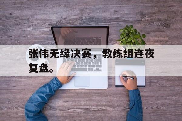 乐鱼-张伟无缘决赛，教练组连夜复盘。