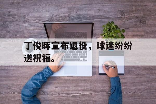 乐鱼体育-丁俊晖宣布退役，球迷纷纷送祝福。