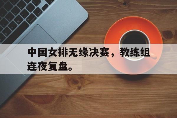 乐鱼-中国女排无缘决赛，教练组连夜复盘。