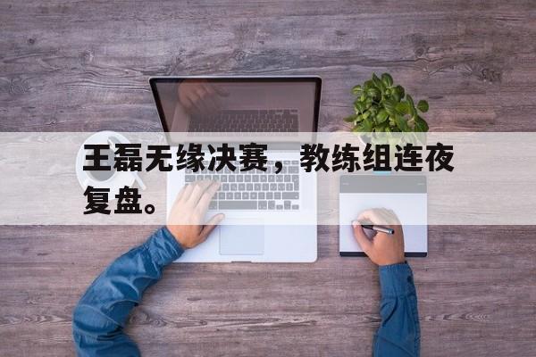 乐鱼-王磊无缘决赛，教练组连夜复盘。