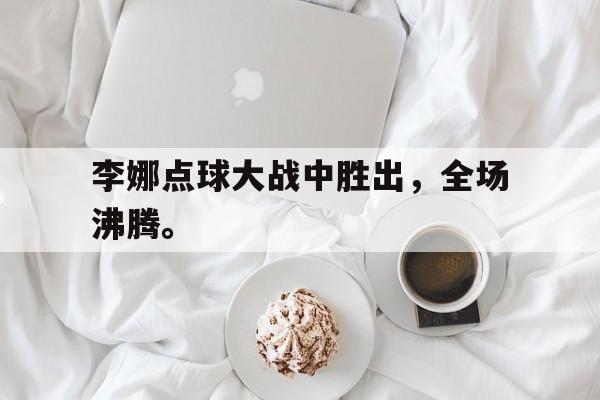 乐鱼体育-李娜点球大战中胜出，全场沸腾。