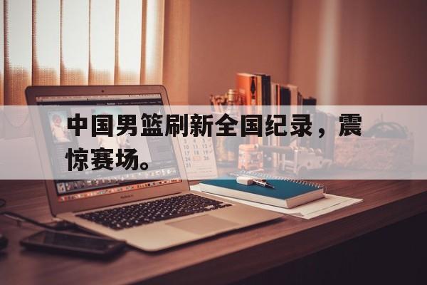 乐鱼-中国男篮刷新全国纪录，震惊赛场。