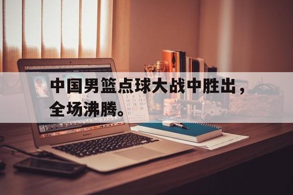 乐鱼体育-中国男篮点球大战中胜出，全场沸腾。