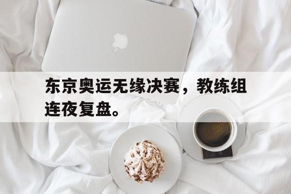 乐鱼-东京奥运无缘决赛，教练组连夜复盘。