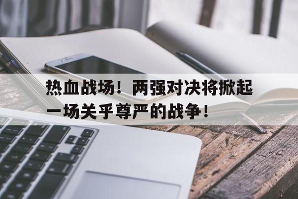 Leyu-热血战场！两强对决将掀起一场关乎尊严的战争！