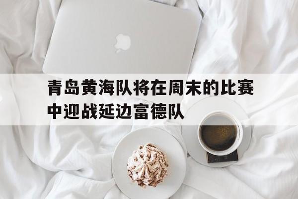 乐鱼体育-青岛黄海队将在周末的比赛中迎战延边富德队