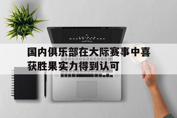 乐鱼-国内俱乐部在大际赛事中喜获胜果实力得到认可