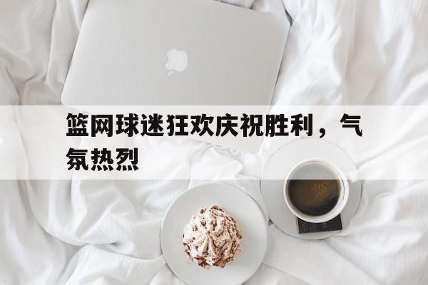乐鱼-篮网球迷狂欢庆祝胜利，气氛热烈