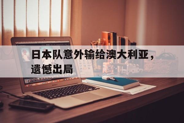 乐鱼-日本队意外输给澳大利亚，遗憾出局