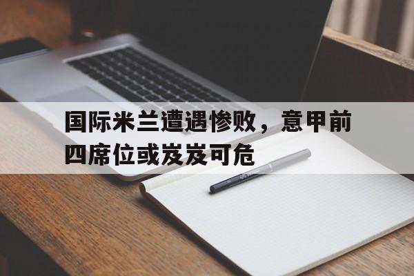 乐鱼-国际米兰遭遇惨败，意甲前四席位或岌岌可危