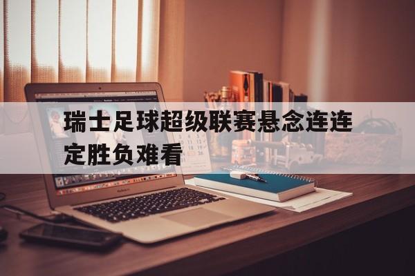 乐鱼-瑞士足球超级联赛悬念连连定胜负难看